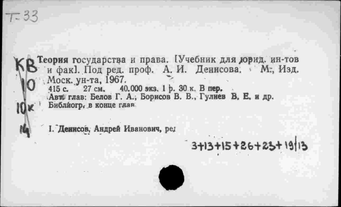 ﻿-Г 33
V-q Теория государства и права. [Учебник для дорад, ин-тов *6 и фак]. Под ред. проф. А. И. Денисова. > Мг, Изд.
»л Моск, ун-та, 1967.
! U 415 с. 27 см. 40.000 экз. 1 ]>. 30 к. В пер.
Ав'Л глав: Белов Г. А., Борисов В. В., Гулиев В, Е. и др.
|0К ' Библйогр, в конце глав
I.'Девисов, Андрей Иванович, ре;
' з+в+»5+гь+гь+